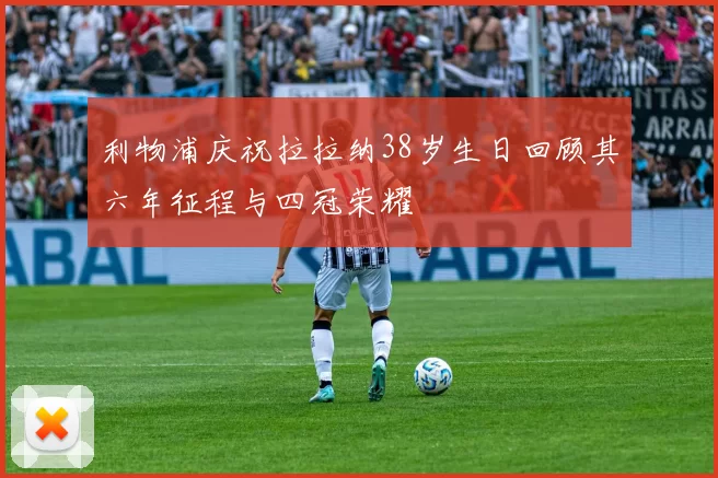 利物浦庆祝拉拉纳38岁生日回顾其六年征程与四冠荣耀