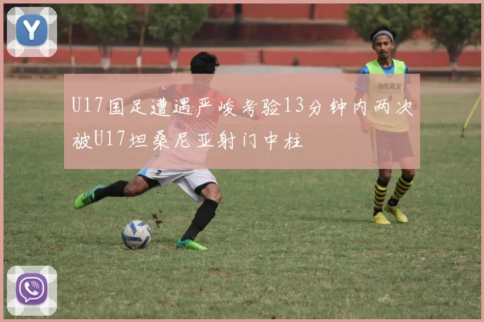 U17国足遭遇严峻考验13分钟内两次被U17坦桑尼亚射门中柱