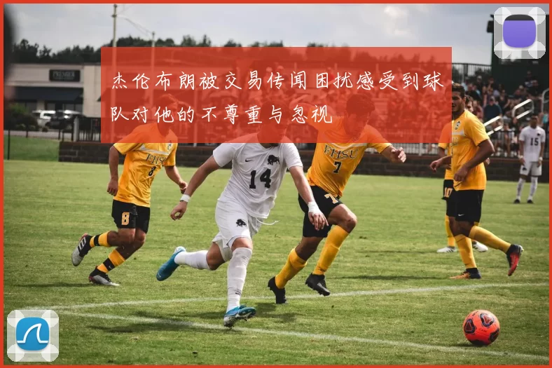 杰伦布朗被交易传闻困扰感受到球队对他的不尊重与忽视