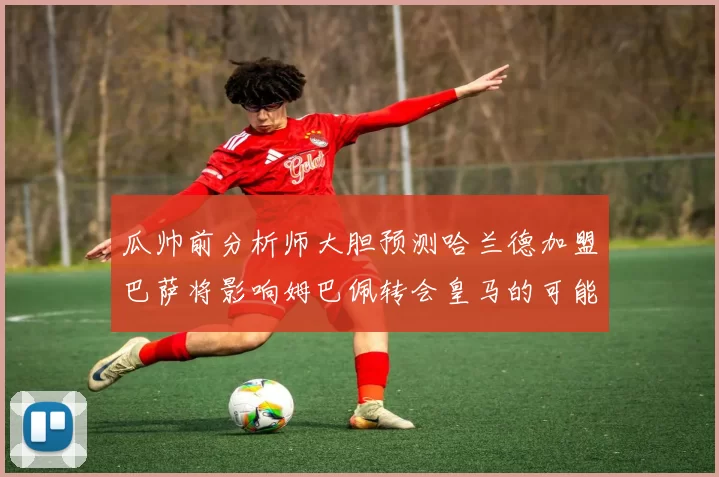 瓜帅前分析师大胆预测哈兰德加盟巴萨将影响姆巴佩转会皇马的可能性
