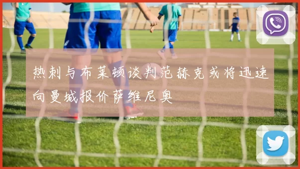 热刺与布莱顿谈判范赫克或将迅速向曼城报价萨维尼奥