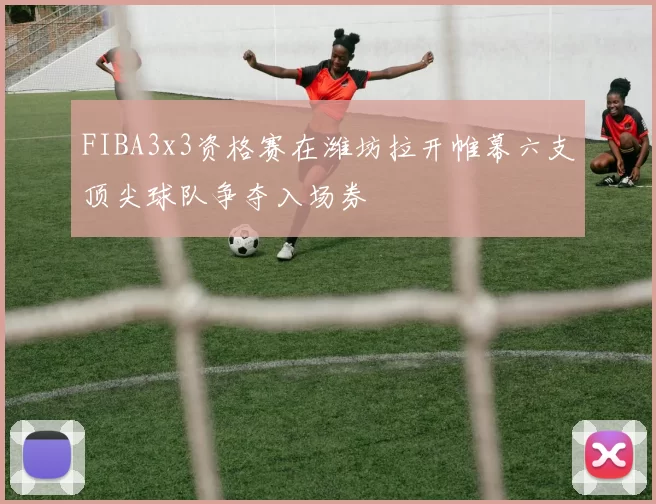 FIBA3x3资格赛在潍坊拉开帷幕六支顶尖球队争夺入场券