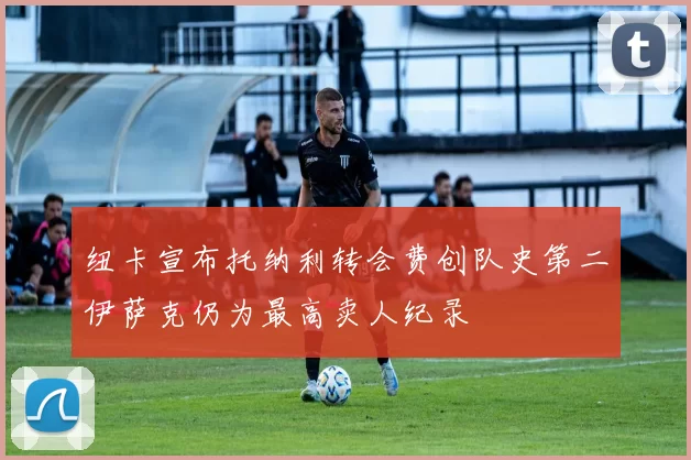 纽卡宣布托纳利转会费创队史第二伊萨克仍为最高卖人纪录
