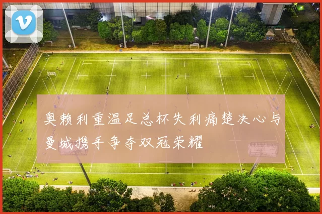 奥赖利重温足总杯失利痛楚决心与曼城携手争夺双冠荣耀