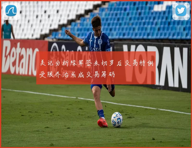 美记分析绿军签米切罗后交易特例受限乔治或成交易筹码