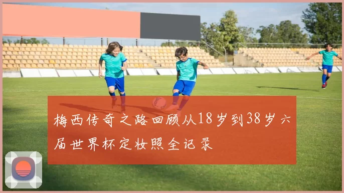 梅西传奇之路回顾从18岁到38岁六届世界杯定妆照全记录