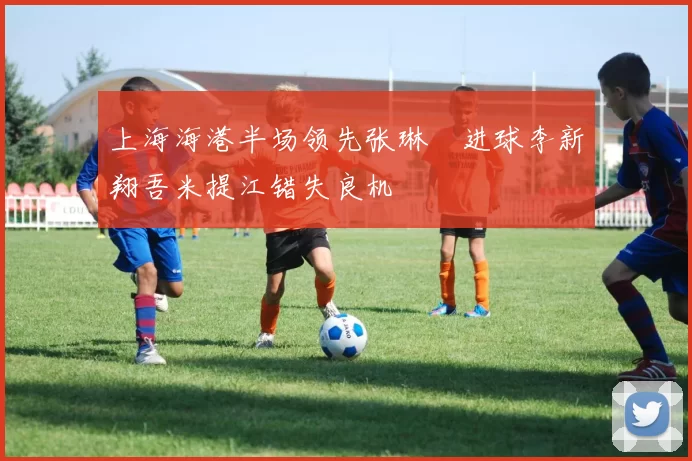 上海海港半场领先张琳芃进球李新翔吾米提江错失良机