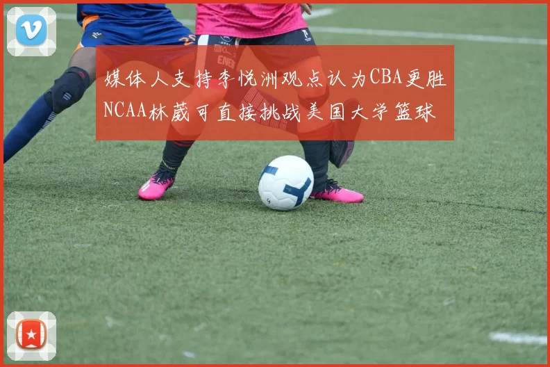 媒体人支持李悦洲观点认为CBA更胜NCAA林葳可直接挑战美国大学篮球