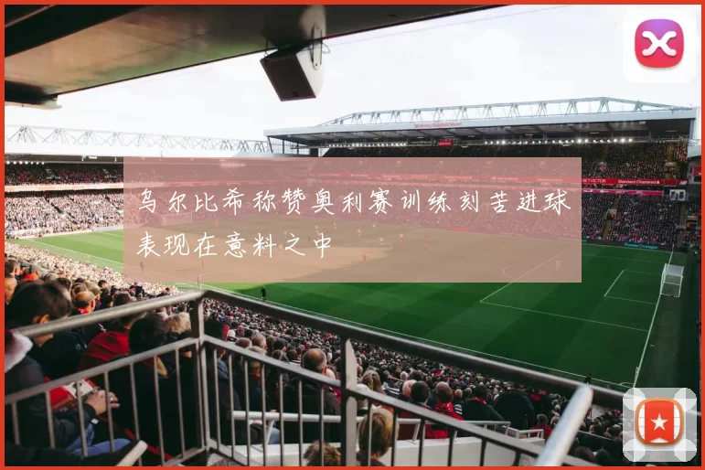 乌尔比希称赞奥利赛训练刻苦进球表现在意料之中
