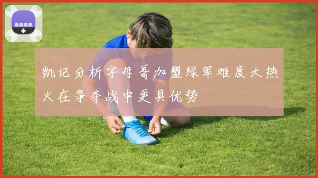 凯记分析字母哥加盟绿军难度大热火在争夺战中更具优势