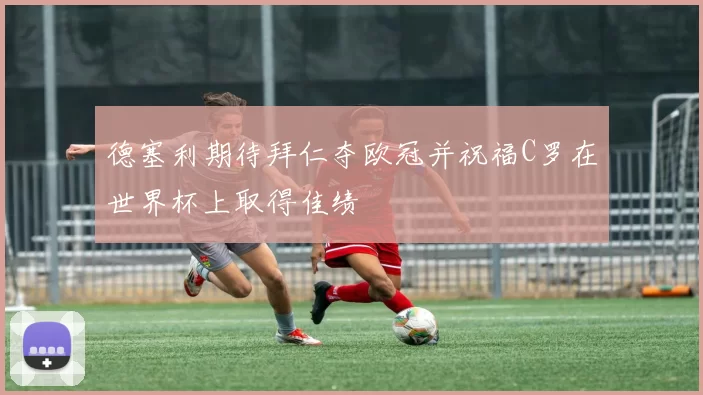 德塞利期待拜仁夺欧冠并祝福C罗在世界杯上取得佳绩