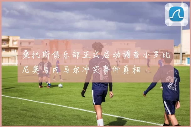 桑托斯俱乐部正式启动调查小罗比尼奥与内马尔冲突事件真相