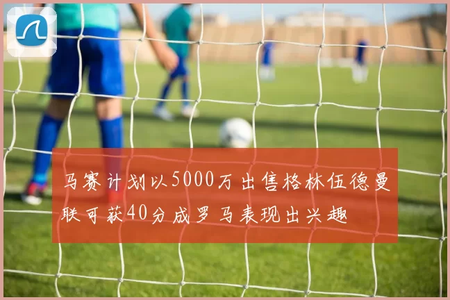 马赛计划以5000万出售格林伍德曼联可获40分成罗马表现出兴趣
