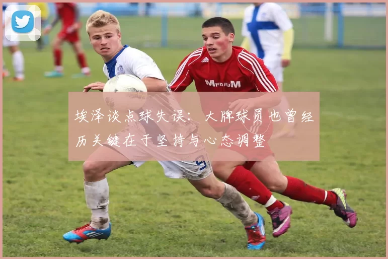 埃泽谈点球失误：大牌球员也曾经历关键在于坚持与心态调整