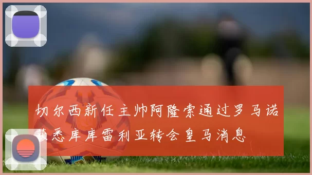 切尔西新任主帅阿隆索通过罗马诺获悉库库雷利亚转会皇马消息
