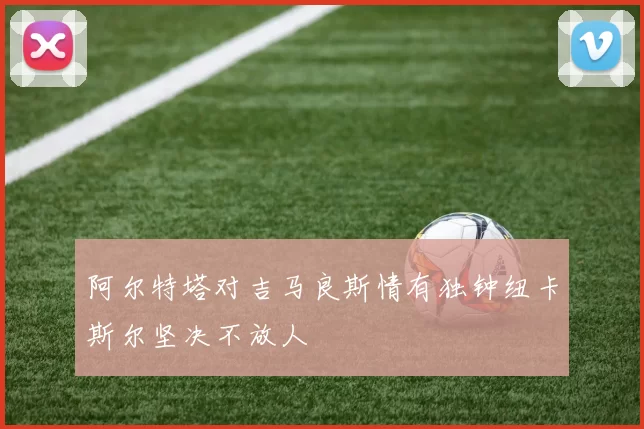 阿尔特塔对吉马良斯情有独钟纽卡斯尔坚决不放人