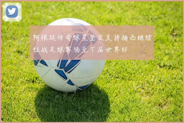 阿根廷传奇球星坚定支持梅西继续征战足球赛场至下届世界杯