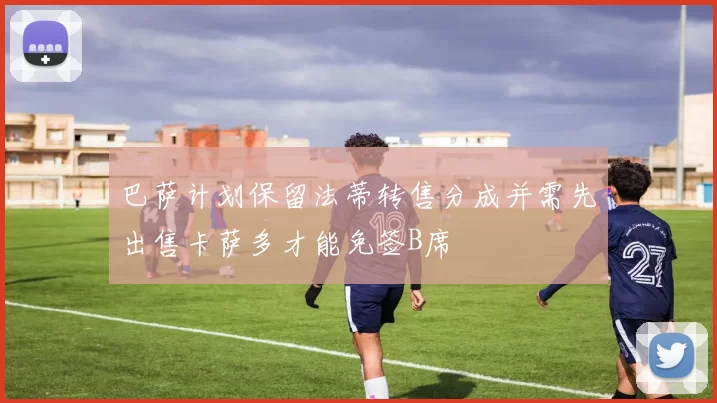 巴萨计划保留法蒂转售分成并需先出售卡萨多才能免签B席