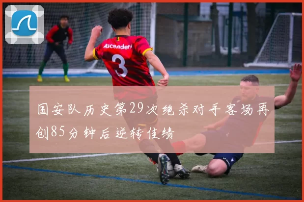 国安队历史第29次绝杀对手客场再创85分钟后逆转佳绩