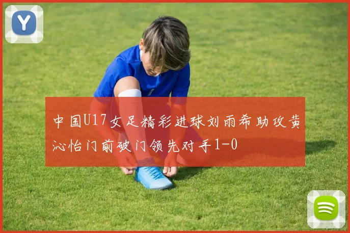 中国U17女足精彩进球刘雨希助攻黄沁怡门前破门领先对手1-0
