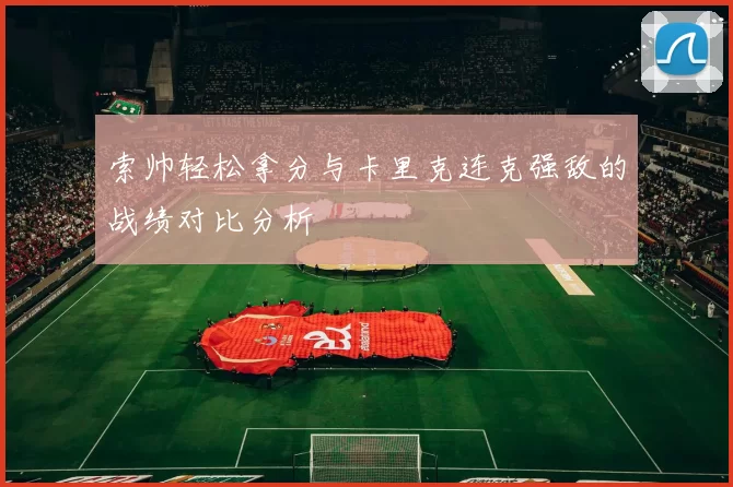 索帅轻松拿分与卡里克连克强敌的战绩对比分析