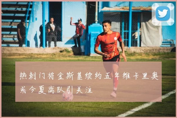 热刺门将金斯基续约五年维卡里奥或今夏离队引关注