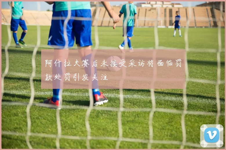阿什拉夫赛后未接受采访将面临罚款处罚引发关注