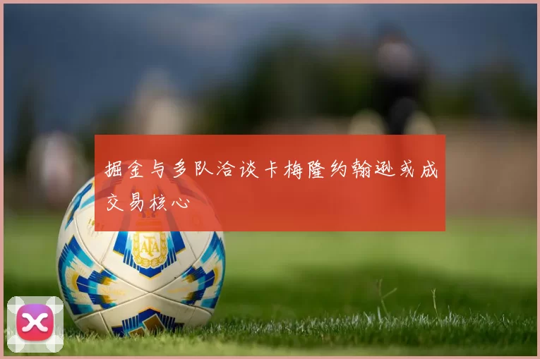 掘金与多队洽谈卡梅隆约翰逊或成交易核心